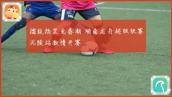 擂鼓扬桨竞春潮 湖南龙舟超级联赛沅陵站激情开赛