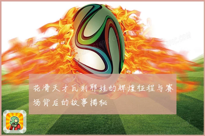 花滑天才瓦利耶娃的辉煌征程与赛场背后的故事揭秘