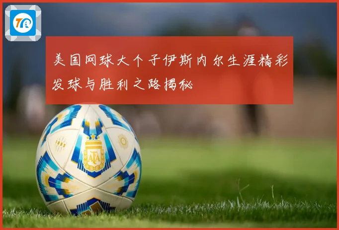 美国网球大个子伊斯内尔生涯精彩发球与胜利之路揭秘