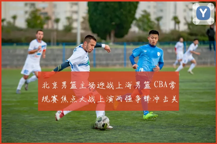 北京男篮主场迎战上海男篮 CBA常规赛焦点大战上演两强争锋冲击关键排名