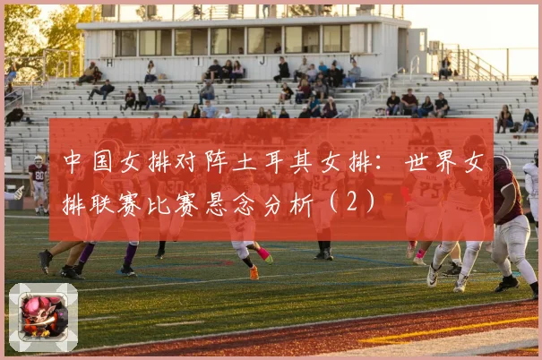 中国女排对阵土耳其女排：世界女排联赛比赛悬念分析（2）