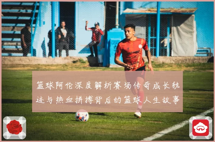 篮球阿伦深度解析赛场传奇成长轨迹与热血拼搏背后的篮球人生故事