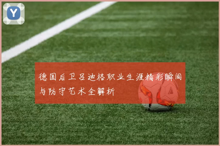 德国后卫吕迪格职业生涯精彩瞬间与防守艺术全解析