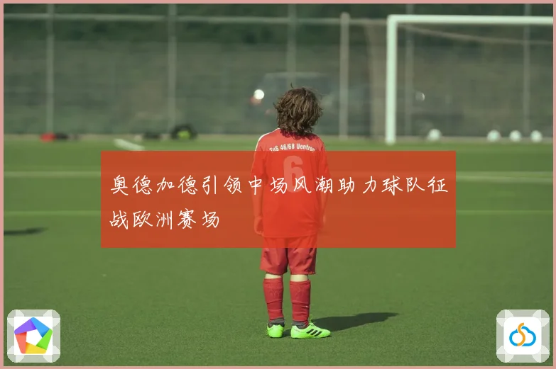 奥德加德引领中场风潮助力球队征战欧洲赛场