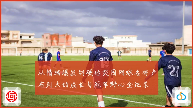 从情绪爆发到硬地突围网球名将卢布列夫的成长与冠军野心全纪录