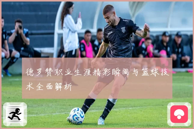 德罗赞职业生涯精彩瞬间与篮球技术全面解析