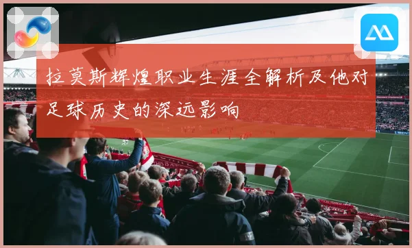 拉莫斯辉煌职业生涯全解析及他对足球历史的深远影响