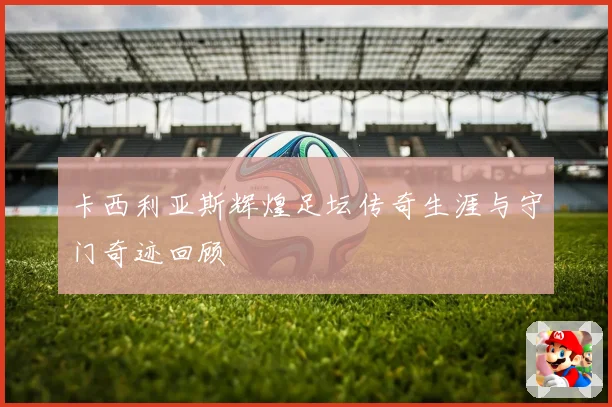 卡西利亚斯辉煌足坛传奇生涯与守门奇迹回顾