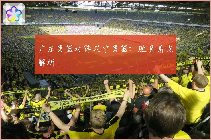广东男篮对阵辽宁男篮：胜负看点解析