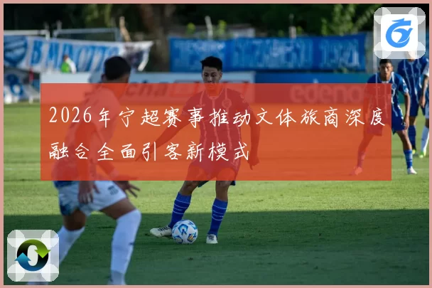 2026年宁超赛事推动文体旅商深度融合全面引客新模式