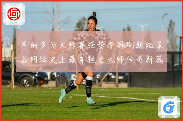 辛纳罗马大师赛强势夺冠刷新纪录成网坛史上最年轻金大师传奇新篇