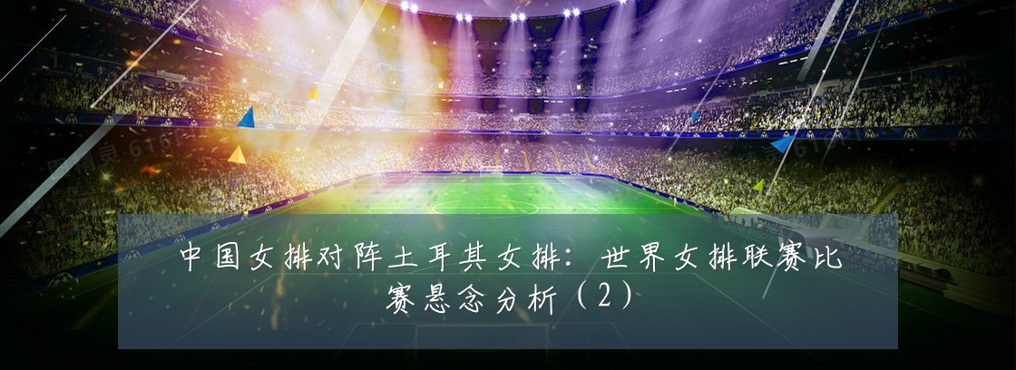 中国女排对阵土耳其女排:世界女排联赛比赛悬念分析(2)