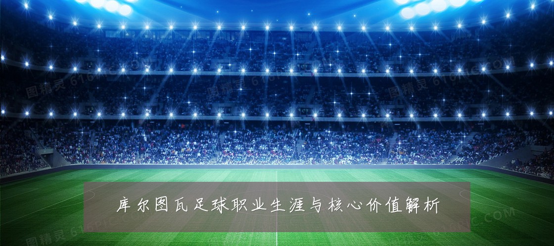 库尔图瓦足球职业生涯与核心价值解析