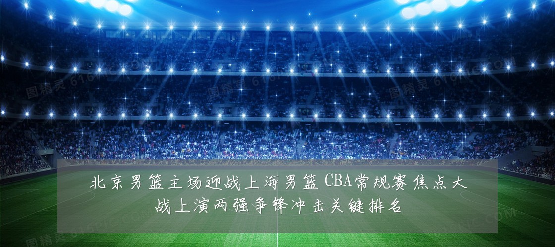 北京男篮主场迎战上海男篮 CBA常规赛焦点大战上演两强争锋冲击关键排名